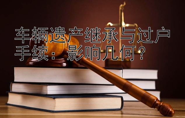 车辆遗产继承与过户手续：影响几何？