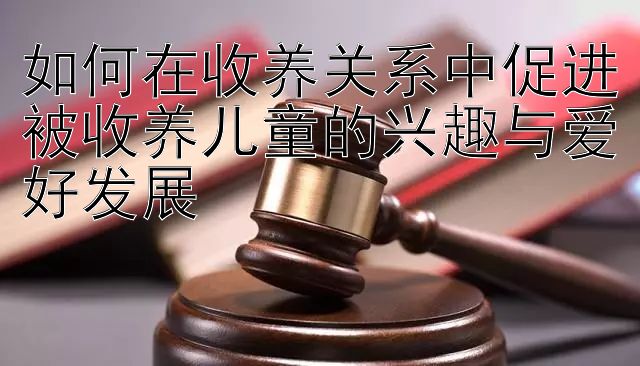 如何在收养关系中促进被收养儿童的兴趣与爱好发展