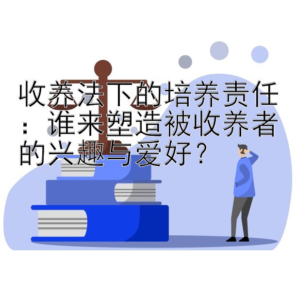 收养法下的培养责任：谁来塑造被收养者的兴趣与爱好？