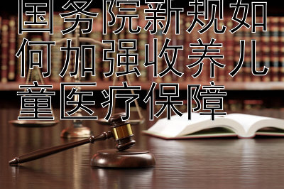 国务院新规如何加强收养儿童医疗保障