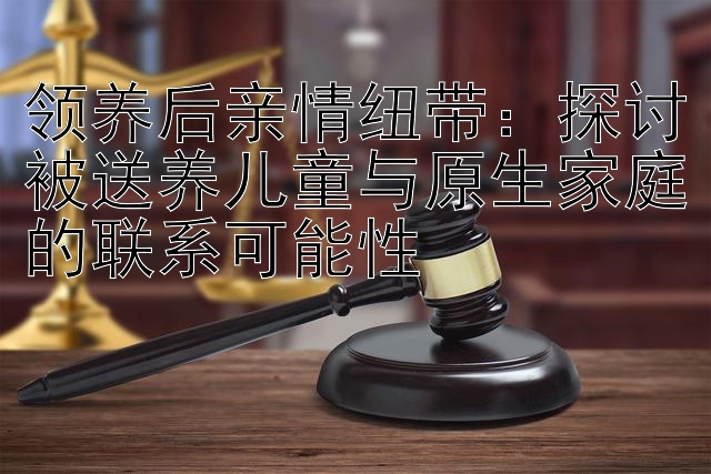 领养后亲情纽带：探讨被送养儿童与原生家庭的联系可能性