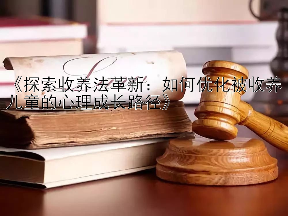 《探索收养法革新：如何优化被收养儿童的心理成长路径》