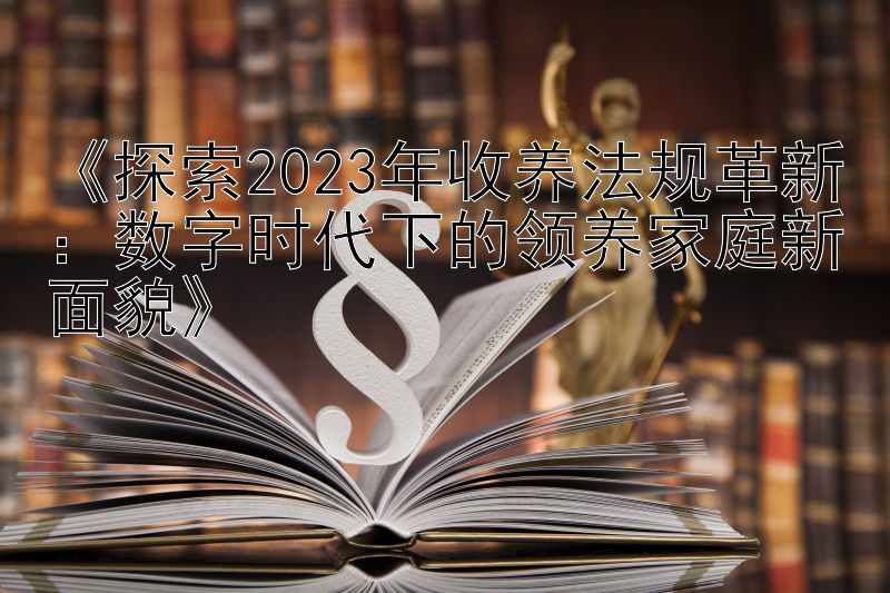 《探索2023年收养法规革新：数字时代下的领养家庭新面貌》