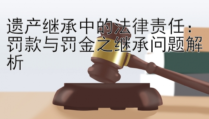 遗产继承中的法律责任：罚款与罚金之继承问题解析