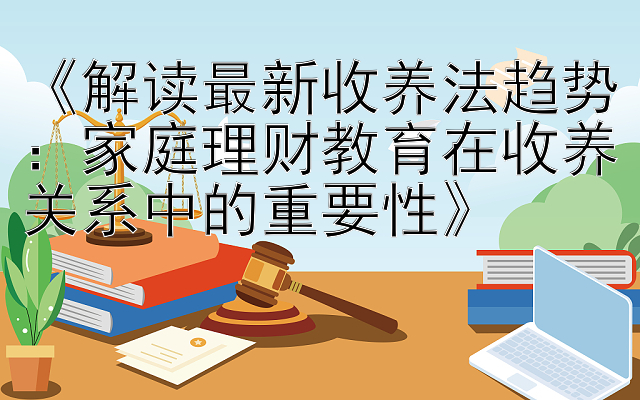 《解读最新收养法趋势：家庭理财教育在收养关系中的重要性》