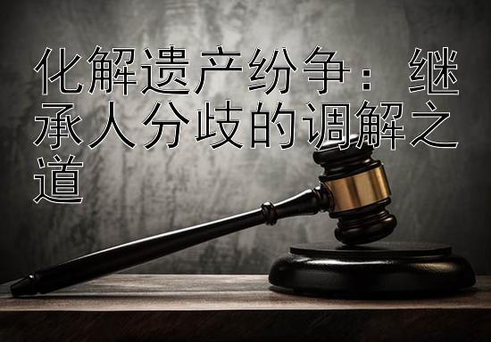 化解遗产纷争：继承人分歧的调解之道