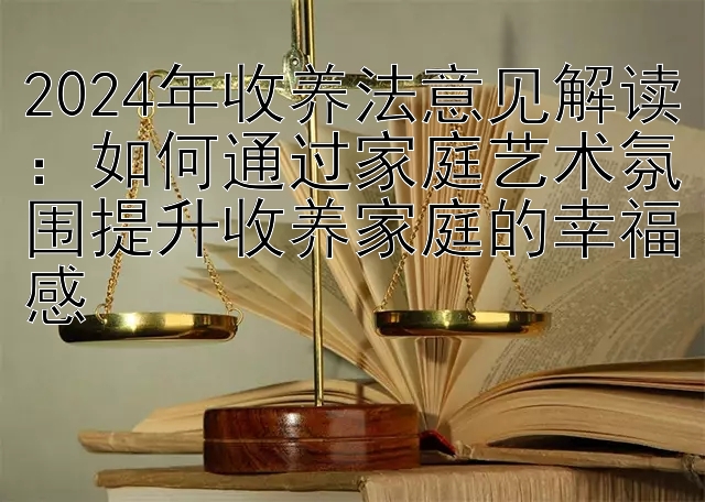 2024年收养法意见解读：如何通过家庭艺术氛围提升收养家庭的幸福感