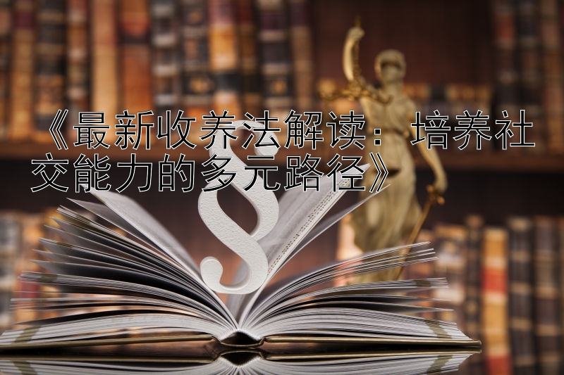 《最新收养法解读：培养社交能力的多元路径》