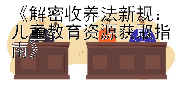 《解密收养法新规：儿童教育资源获取指南》