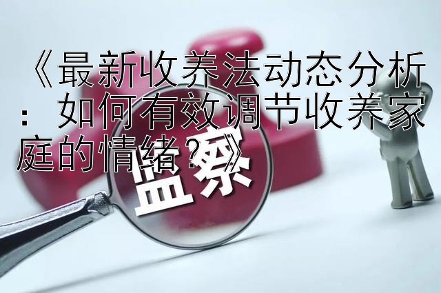 《最新收养法动态分析：如何有效调节收养家庭的情绪？》