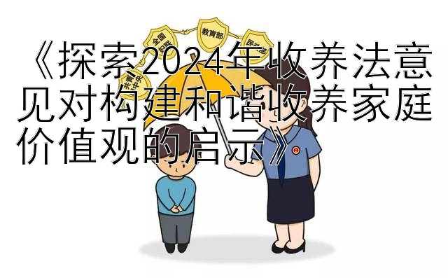 《探索2024年收养法意见对构建和谐收养家庭价值观的启示》