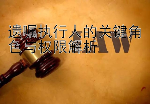 遗嘱执行人的关键角色与权限解析