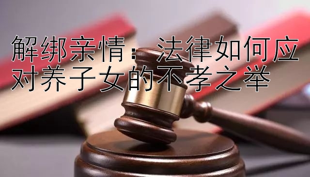 解绑亲情：法律如何应对养子女的不孝之举