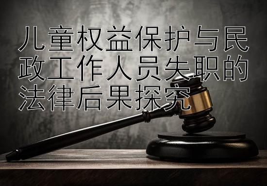 儿童权益保护与民政工作人员失职的法律后果探究