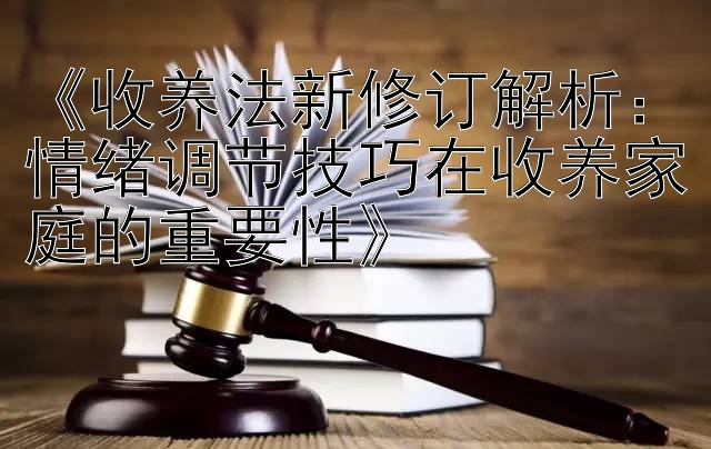 《收养法新修订解析：情绪调节技巧在收养家庭的重要性》