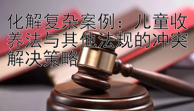 化解复杂案例：儿童收养法与其他法规的冲突解决策略