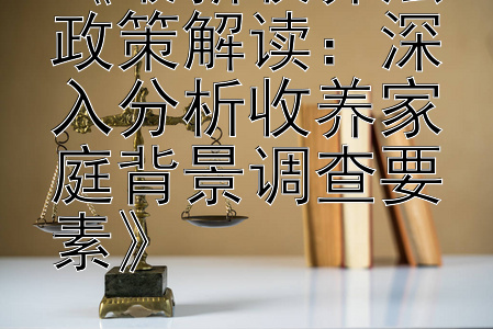 《最新收养法政策解读：深入分析收养家庭背景调查要素》