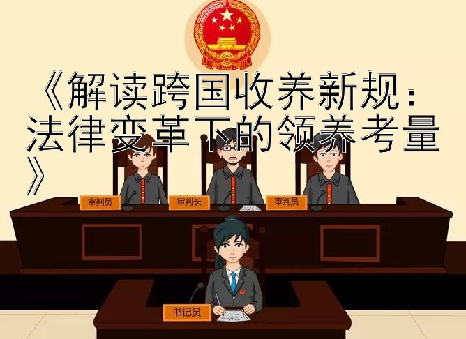 《解读跨国收养新规：法律变革下的领养考量》