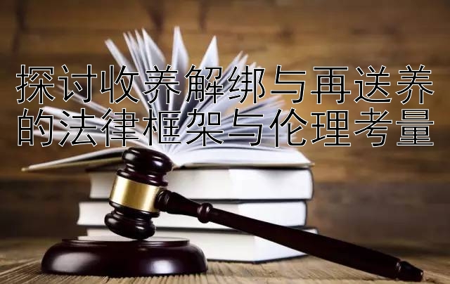 探讨收养解绑与再送养的法律框架与伦理考量