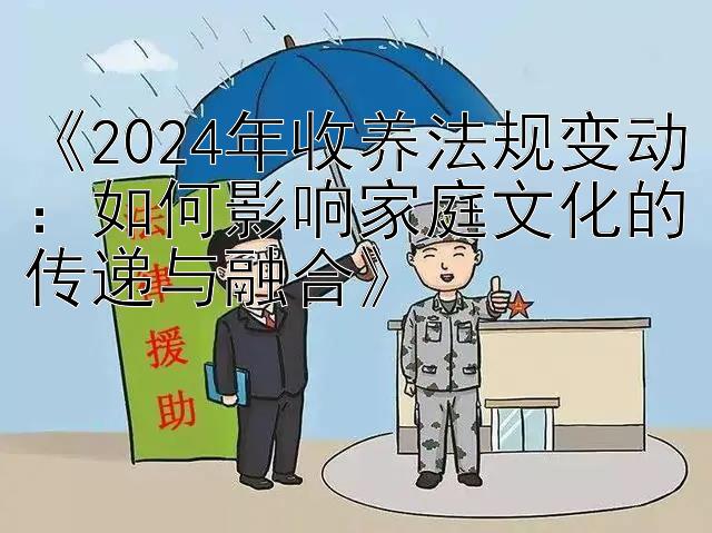 《2024年收养法规变动：如何影响家庭文化的传递与融合》