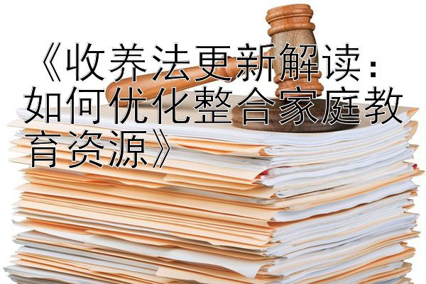 《收养法更新解读：如何优化整合家庭教育资源》