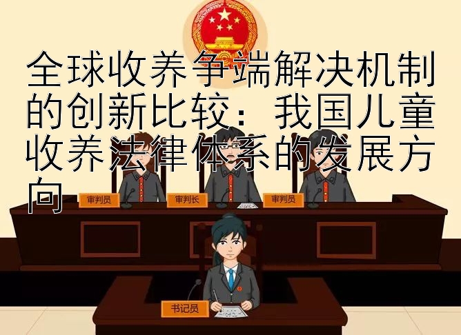 全球收养争端解决机制的创新比较：我国儿童收养法律体系的发展方向