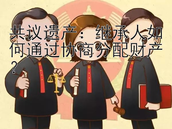 共议遗产：继承人如何通过协商分配财产？