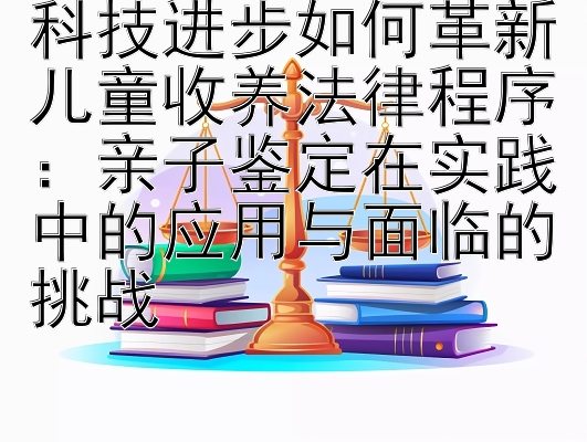 科技进步如何革新儿童收养法律程序：亲子鉴定在实践中的应用与面临的挑战