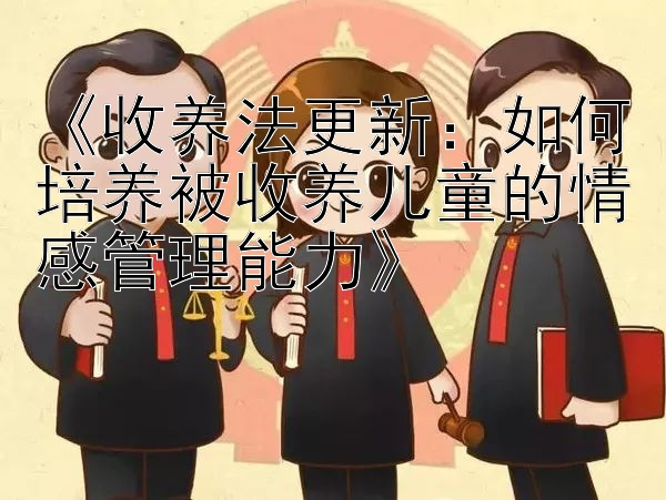 《收养法更新：如何培养被收养儿童的情感管理能力》