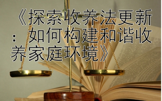 《探索收养法更新：如何构建和谐收养家庭环境》