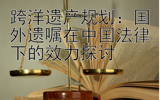 跨洋遗产规划：国外遗嘱在中国法律下的效力探讨