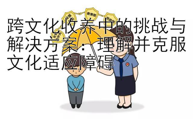 跨文化收养中的挑战与解决方案：理解并克服文化适应障碍