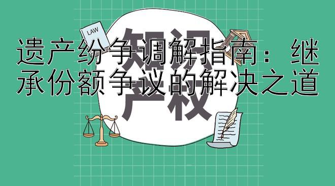 遗产纷争调解指南：继承份额争议的解决之道