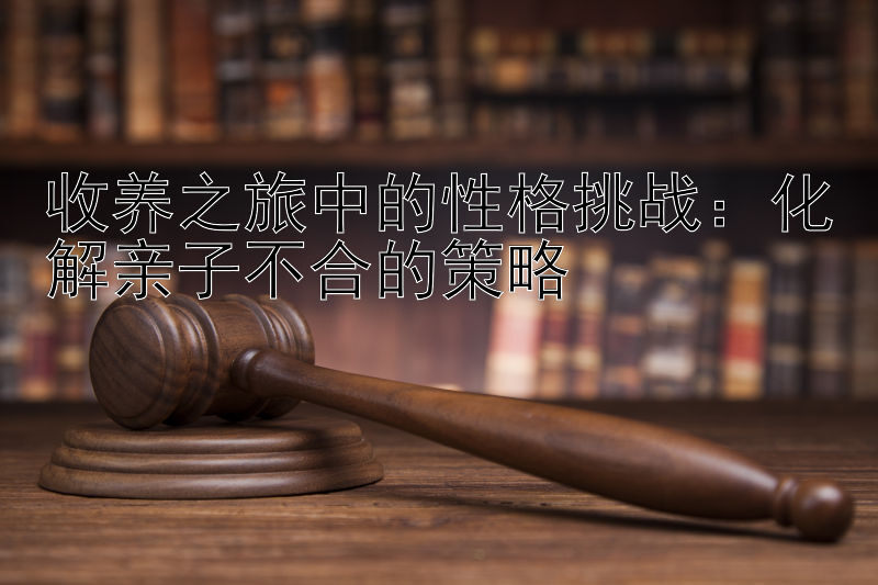 收养之旅中的性格挑战：化解亲子不合的策略