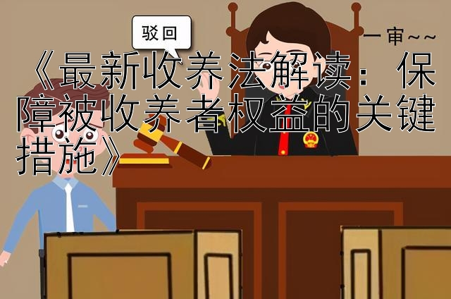 《最新收养法解读：保障被收养者权益的关键措施》