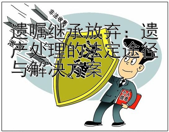 遗嘱继承放弃：遗产处理的法定途径与解决方案