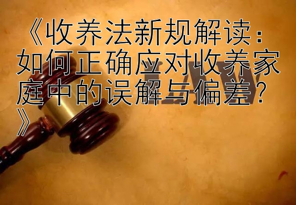 《收养法新规解读：如何正确应对收养家庭中的误解与偏差？》