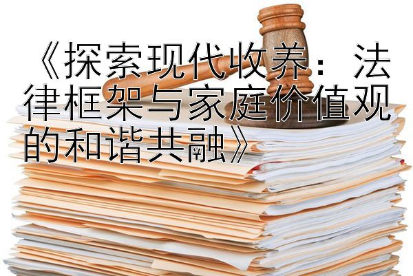 《探索现代收养：法律框架与家庭价值观的和谐共融》