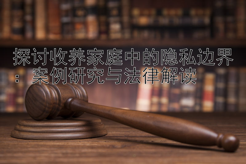 探讨收养家庭中的隐私边界：案例研究与法律解读