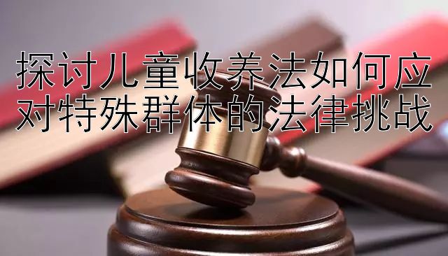 探讨儿童收养法如何应对特殊群体的法律挑战