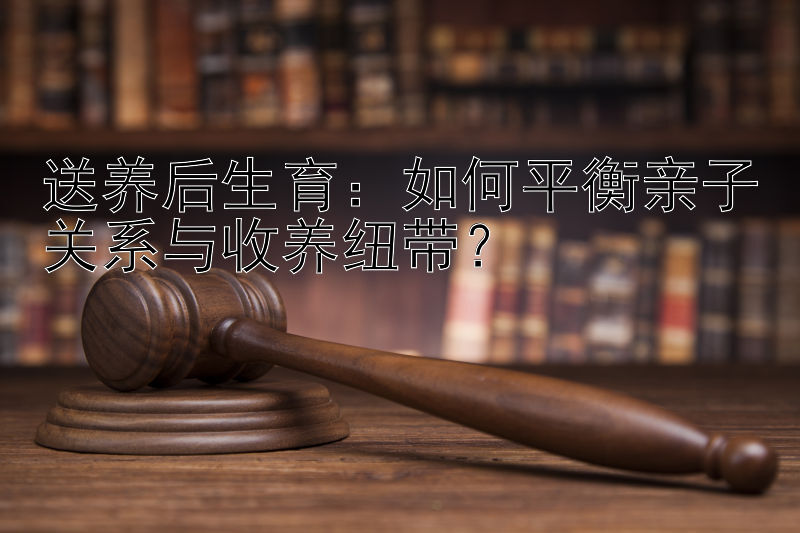 送养后生育：如何平衡亲子关系与收养纽带？