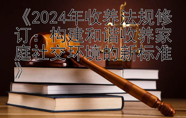 《2024年收养法规修订：构建和谐收养家庭社交环境的新标准》