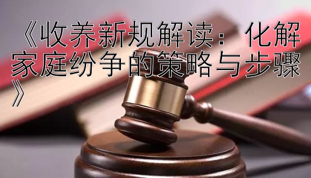 《收养新规解读：化解家庭纷争的策略与步骤》