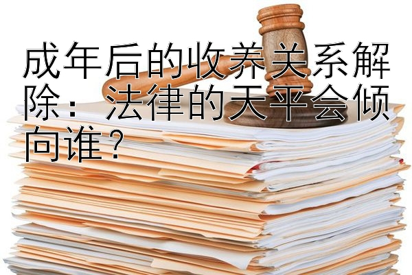 成年后的收养关系解除：法律的天平会倾向谁？