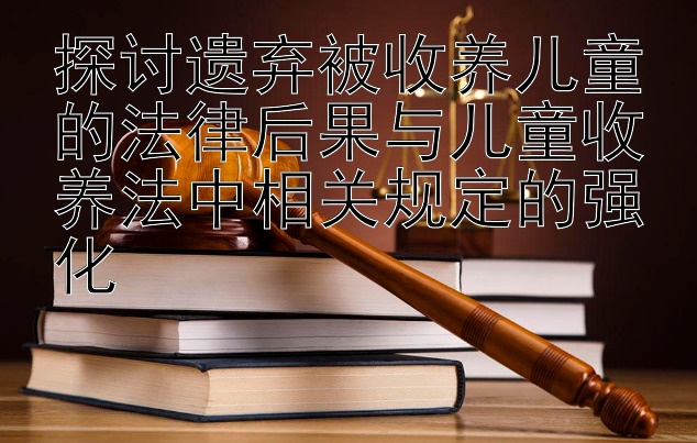 探讨遗弃被收养儿童的法律后果与儿童收养法中相关规定的强化