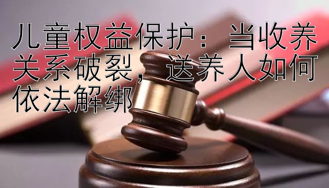 儿童权益保护：当收养关系破裂，送养人如何依法解绑