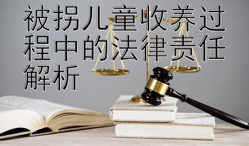 被拐儿童收养过程中的法律责任解析