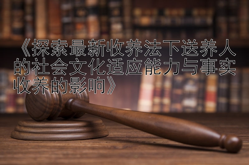 《探索最新收养法下送养人的社会文化适应能力与事实收养的影响》