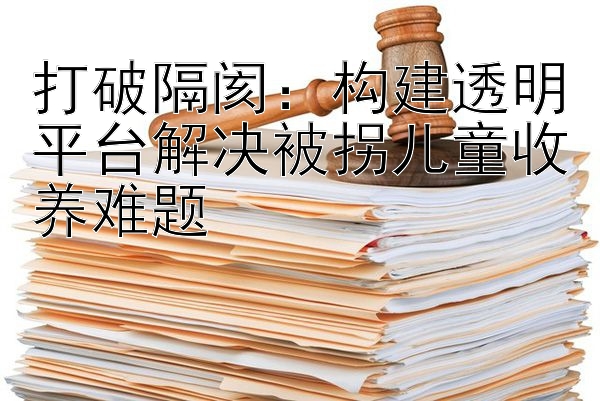 打破隔阂：构建透明平台解决被拐儿童收养难题