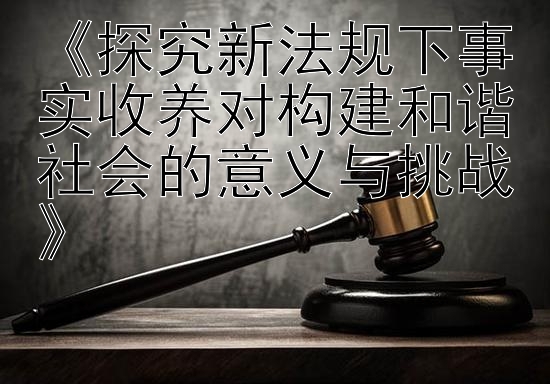 《探究新法规下事实收养对构建和谐社会的意义与挑战》